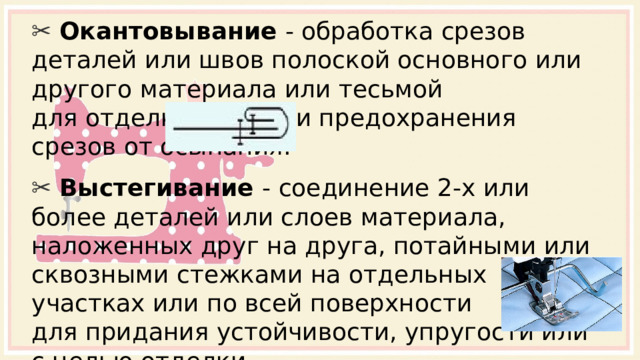 ✂ Окантовывание - обработка срезов деталей или швов полоской основного или другого материала или тесьмой для отделки края или предохранения срезов от осыпания. ✂ Выстегивание - соединение 2-х или более деталей или слоев материала, наложенных друг на друга, потайными или сквозными стежками на отдельных участках или по всей поверхности для придания устойчивости, упругости или с целью отделки. 