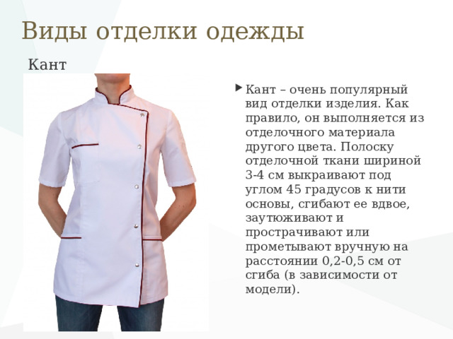 Виды отделки одежды Кант   Кант – очень популярный вид отделки изделия. Как правило, он выполняется из отделочного материала другого цвета. Полоску отделочной ткани шириной 3-4 см выкраивают под углом 45 градусов к нити основы, сгибают ее вдвое, заутюживают и прострачивают или прометывают вручную на расстоянии 0,2-0,5 см от сгиба (в зависимости от модели). 