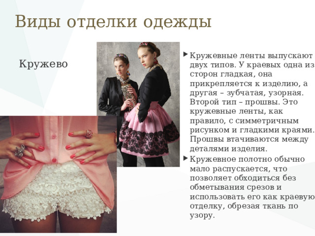 Виды отделки одежды Кружевные ленты выпускают двух типов. У краевых одна из сторон гладкая, она прикрепляется к изделию, а другая – зубчатая, узорная. Второй тип – прошвы. Это кружевные ленты, как правило, с симметричным рисунком и гладкими краями. Прошвы втачиваются между деталями изделия. Кружевное полотно обычно мало распускается, что позволяет обходиться без обметывания срезов и использовать его как краевую отделку, обрезая ткань по узору. Кружево   