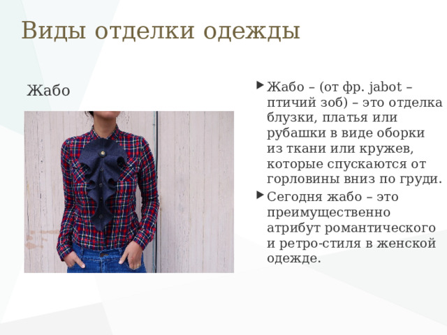 Виды отделки одежды Жабо – (от фр. jabot – птичий зоб) – это отделка блузки, платья или рубашки в виде оборки из ткани или кружев, которые спускаются от горловины вниз по груди. Сегодня жабо – это преимущественно атрибут романтического и ретро-стиля в женской одежде. Жабо   