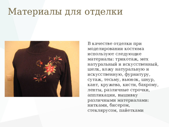 Материалы для отделки В качестве отделки при моделировании костюма используют следующие материалы: трикотаж, мех натуральный и искусственный, шелк, кожу натуральную и искусственную, фурнитуру, сутаж, тесьму, вьюнок, шнур, кант, кружева, кисти, бахрому, ленты, различные строчки, аппликации, вышивку различными материалами: нитками, бисером, стеклярусом, пайетками 