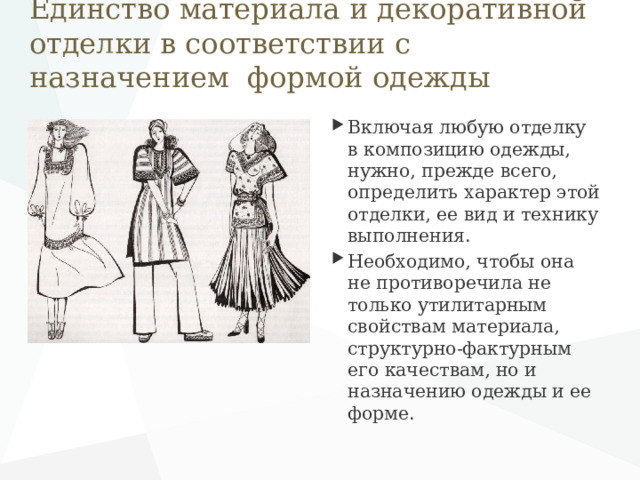 Единство материала и декоративной отделки в соответствии с назначением формой одежды Включая любую отделку в композицию одежды, нужно, прежде всего, определить характер этой отделки, ее вид и технику выполнения. Необходимо, чтобы она не противоречила не только утилитарным свойствам материала, структурно-фактурным его качествам, но и назначению одежды и ее форме. 
