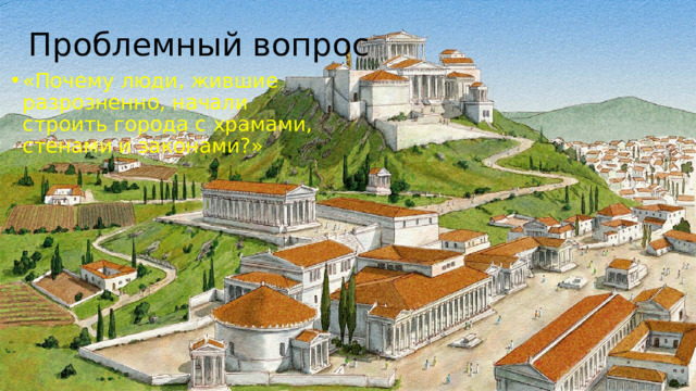 Проблемный вопрос «Почему люди, жившие разрозненно, начали строить города с храмами, стенами и законами?» 