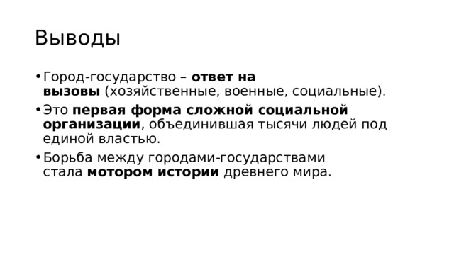 Выводы Город-государство –  ответ на вызовы  (хозяйственные, военные, социальные). Это  первая форма сложной социальной организации , объединившая тысячи людей под единой властью. Борьба между городами-государствами стала  мотором истории  древнего мира. 
