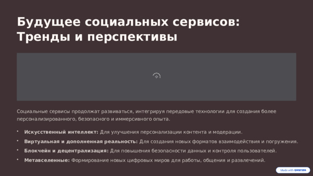  Будущее социальных сервисов: Тренды и перспективы Социальные сервисы продолжат развиваться, интегрируя передовые технологии для создания более персонализированного, безопасного и иммерсивного опыта. Искусственный интеллект: Для улучшения персонализации контента и модерации. Виртуальная и дополненная реальность: Для создания новых форматов взаимодействия и погружения. Блокчейн и децентрализация: Для повышения безопасности данных и контроля пользователей. Метавселенные: Формирование новых цифровых миров для работы, общения и развлечений. 