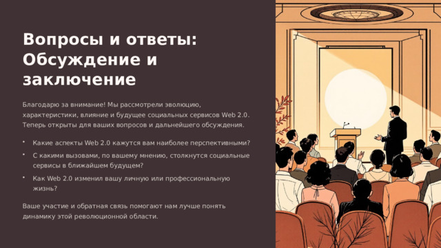  Вопросы и ответы: Обсуждение и заключение Благодарю за внимание! Мы рассмотрели эволюцию, характеристики, влияние и будущее социальных сервисов Web 2.0. Теперь открыты для ваших вопросов и дальнейшего обсуждения. Какие аспекты Web 2.0 кажутся вам наиболее перспективными? С какими вызовами, по вашему мнению, столкнутся социальные сервисы в ближайшем будущем? Как Web 2.0 изменил вашу личную или профессиональную жизнь? Ваше участие и обратная связь помогают нам лучше понять динамику этой революционной области. 