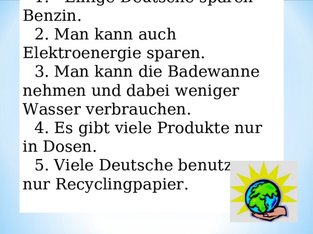 1. Einige Deutsche sparen Benzin. 2.  Man kann auch Elektroenergie sparen. 3.  Man kann die Badewanne nehmen und dabei weniger Wasser verbrauchen. 4.  Es gibt viele Produkte nur in Dosen. 5.  Viele Deutsche benutzen nur Recyclingpapier. 