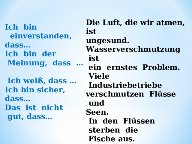 Die Luft, die wir atmen,  ist   ungesund. Wasserverschmutzung  ist     ein ernstes  Problem.   Viele  Industriebetriebe   verschmutzen  Flüsse  und   Seen.   In  den  Flüssen  sterben  die  Fische aus. Ich  bin   einverstanden,  dass…             Ich  bin  der  Meinung,  dass  …     Ich weiß, das s … Ich bin sicher,  dass… Das  ist  nicht  gut,  dass… 