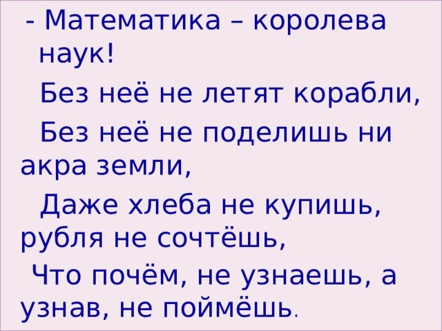 -  Математика – королева наук! -  Математика – королева наук!  Без неё не летят корабли,  Без неё не поделишь ни акра земли,  Даже хлеба не купишь, рубля не сочтёшь,  Что почём, не узнаешь, а узнав, не поймёшь . 