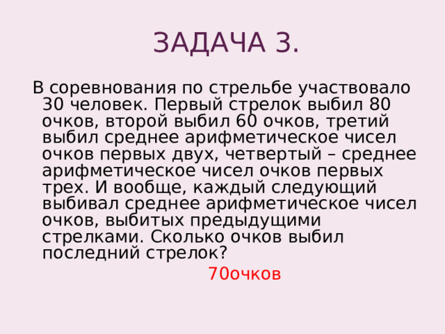  ЗАДАЧА 3.  В соревнования по стрельбе участвовало 30 человек. Первый стрелок выбил 80 очков, второй выбил 60 очков, третий выбил среднее арифметическое чисел очков первых двух, четвертый – среднее арифметическое чисел очков первых трех. И вообще, каждый следующий выбивал среднее арифметическое чисел очков, выбитых предыдущими стрелками. Сколько очков выбил последний стрелок?  70очков 