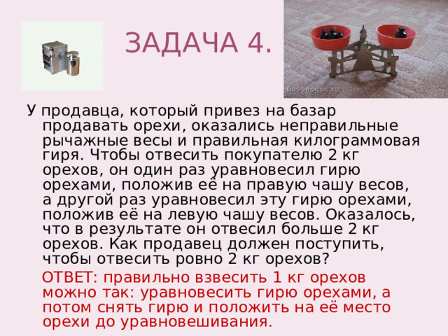  ЗАДАЧА 4. У продавца, который привез на базар продавать орехи, оказались неправильные рычажные весы и правильная килограммовая гиря. Чтобы отвесить покупателю 2 кг орехов, он один раз уравновесил гирю орехами, положив её на правую чашу весов, а другой раз уравновесил эту гирю орехами, положив её на левую чашу весов. Оказалось, что в результате он отвесил больше 2 кг орехов. Как продавец должен поступить, чтобы отвесить ровно 2 кг орехов?  ОТВЕТ: правильно взвесить 1 кг орехов можно так: уравновесить гирю орехами, а потом снять гирю и положить на её место орехи до уравновешивания. 