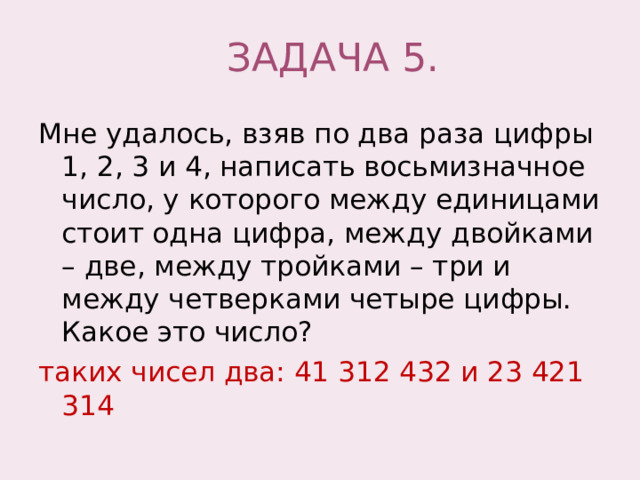 ЗАДАЧА 5. Мне удалось, взяв по два раза цифры 1, 2, 3 и 4, написать восьмизначное число, у которого между единицами стоит одна цифра, между двойками – две, между тройками – три и между четверками четыре цифры. Какое это число? таких чисел два: 41 312 432 и 23 421 314 