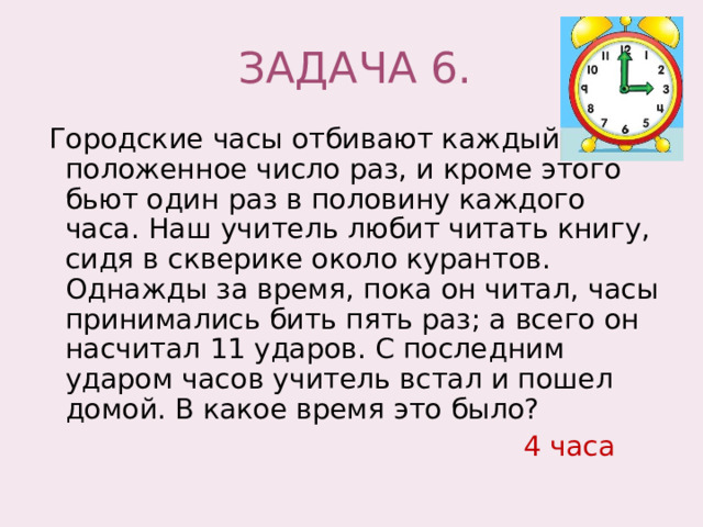 ЗАДАЧА 6.  Городские часы отбивают каждый час положенное число раз, и кроме этого бьют один раз в половину каждого часа. Наш учитель любит читать книгу, сидя в скверике около курантов. Однажды за время, пока он читал, часы принимались бить пять раз; а всего он насчитал 11 ударов. С последним ударом часов учитель встал и пошел домой. В какое время это было?  4 часа 
