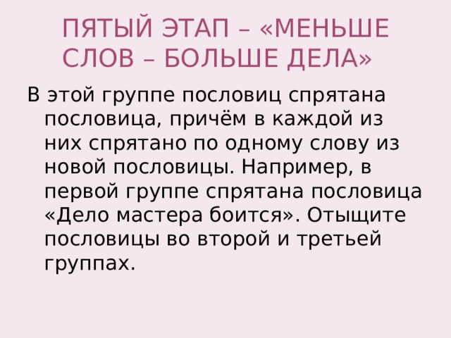 ПЯТЫЙ ЭТАП – «МЕНЬШЕ СЛОВ – БОЛЬШЕ ДЕЛА» В этой группе пословиц спрятана пословица, причём в каждой из них спрятано по одному слову из новой пословицы. Например, в первой группе спрятана пословица «Дело мастера боится». Отыщите пословицы во второй и третьей группах. 