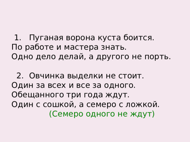 1 . Пуганая ворона куста боится. По работе и мастера знать. Одно дело делай, а другого не порть.  2. Овчинка выделки не стоит. Один за всех и все за одного. Обещанного три года ждут. Один с сошкой, а семеро с ложкой.  (Семеро одного не ждут) 