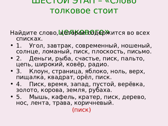 ШЕСТОЙ ЭТАП – «Слово толковое стоит  целкового » Найдите слово, которое содержится во всех списках. 1. Угол, завтрак, современный, ношеный, солнце, ломаный, писк, плоскость, письмо. 2. Деньги, рыба, счастье, писк, пальто, цепь, широкий, ковёр, радио. 3. Клоун, страница, яблоко, ноль, верх, пищалка, квадрат, орёл, писк. 4. Писк, время, запад, пустой, верёвка, золото, корова, земля, рубаха. 5. Мышь, кафель, кратер, писк, дерево, нос, лента, трава, коричневый.  (писк) 