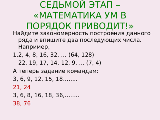 СЕДЬМОЙ ЭТАП – «МАТЕМАТИКА УМ В ПОРЯДОК ПРИВОДИТ!» Найдите закономерность построения данного ряда и впишите два последующих числа. Например, 1,2, 4, 8, 16, 32, … (64, 128)  22, 19, 17, 14, 12, 9, … (7, 4) А теперь задание командам: 3, 6, 9, 12, 15, 18…….. 21, 24 3, 6, 8, 16, 18, 36,…….. 38, 76 