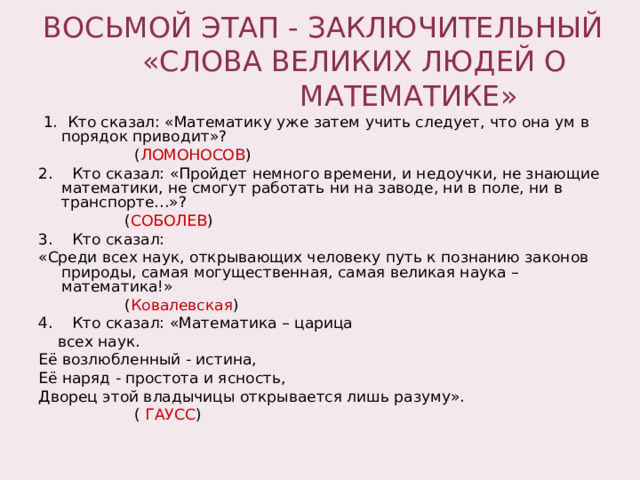 ВОСЬМОЙ ЭТАП - ЗАКЛЮЧИТЕЛЬНЫЙ  «СЛОВА ВЕЛИКИХ ЛЮДЕЙ О  МАТЕМАТИКЕ»  1. Кто сказал: «Математику уже затем учить следует, что она ум в порядок приводит»?  ( ЛОМОНОСОВ ) 2. Кто сказал: «Пройдет немного времени, и недоучки, не знающие математики, не смогут работать ни на заводе, ни в поле, ни в транспорте…»?  ( СОБОЛЕВ ) 3. Кто сказал: «Среди всех наук, открывающих человеку путь к познанию законов природы, самая могущественная, самая великая наука – математика!»  ( Ковалевская ) 4. Кто сказал: «Математика – царица  всех наук. Её возлюбленный - истина, Её наряд - простота и ясность, Дворец этой владычицы открывается лишь разуму».  ( ГАУСС ) 