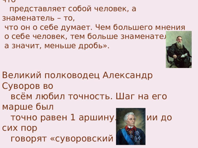  Лев Николаевич Толстой писал: «Человек  подобен дроби, числитель которой есть то, что  представляет собой человек, а знаменатель – то,  что он о себе думает. Чем большего мнения  о себе человек, тем больше знаменатель,  а значит, меньше дробь». Великий полководец Александр Суворов во  всём любил точность. Шаг на его марше был  точно равен 1 аршину. В армии до сих пор  говорят «суворовский шаг». 