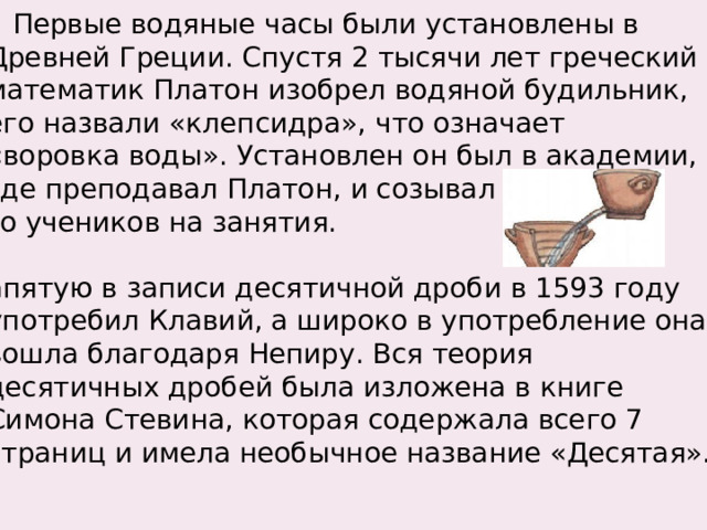  Первые водяные часы были установлены в  Древней Греции. Спустя 2 тысячи лет греческий  математик Платон изобрел водяной будильник,  его назвали «клепсидра», что означает  «воровка воды». Установлен он был в академии,  где преподавал Платон, и созывал  его учеников на занятия.  Запятую в записи десятичной дроби в 1593 году  употребил Клавий, а широко в употребление она  вошла благодаря Непиру. Вся теория  десятичных дробей была изложена в книге  Симона Стевина, которая содержала всего 7  страниц и имела необычное название «Десятая». 