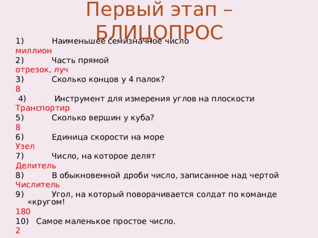 Первый этап – БЛИЦОПРОС 1) Наименьшее семизначное число  миллион 2) Часть прямой отрезок, луч 3) Сколько концов у 4 палок? 8  4) Инструмент для измерения углов на плоскости Транспортир 5) Сколько вершин у куба? 8 6) Единица скорости на море Узел 7) Число, на которое делят Делитель 8) В обыкновенной дроби число, записанное над чертой Числитель 9) Угол, на который поворачивается солдат по команде «кругом! 180 10) Самое маленькое простое число. 2 