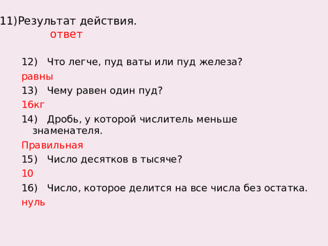  11)Результат действия.  ответ   12) Что легче, пуд ваты или пуд железа? равны 13) Чему равен один пуд? 16кг 14) Дробь, у которой числитель меньше знаменателя. Правильная 15) Число десятков в тысяче? 10 16) Число, которое делится на все числа без остатка. нуль 