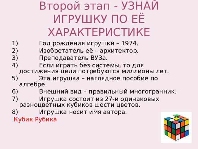 Второй этап - УЗНАЙ ИГРУШКУ ПО ЕЁ ХАРАКТЕРИСТИКЕ 1) Год рождения игрушки – 1974. 2) Изобретатель её – архитектор. 3) Преподаватель ВУЗа. 4) Если играть без системы, то для достижения цели потребуются миллионы лет. 5) Эта игрушка – наглядное пособие по алгебре. 6) Внешний вид – правильный многогранник. 7) Игрушка состоит из 27-и одинаковых разноцветных кубиков шести цветов. 8) Игрушка носит имя автора.  Кубик Рубика 
