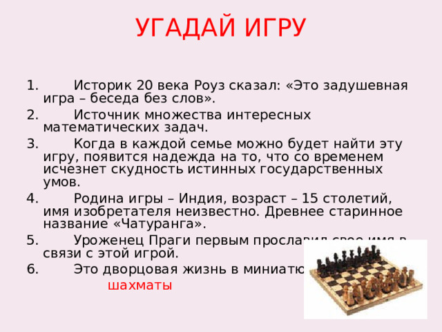 УГАДАЙ ИГРУ   1. Историк 20 века Роуз сказал: «Это задушевная игра – беседа без слов». 2. Источник множества интересных математических задач. 3. Когда в каждой семье можно будет найти эту игру, появится надежда на то, что со временем исчезнет скудность истинных государственных умов. 4. Родина игры – Индия, возраст – 15 столетий, имя изобретателя неизвестно. Древнее старинное название «Чатуранга». 5. Уроженец Праги первым прославил свое имя в связи с этой игрой. 6. Это дворцовая жизнь в миниатюре.  шахматы 