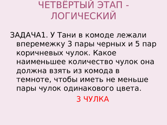 ЧЕТВЁРТЫЙ ЭТАП - ЛОГИЧЕСКИЙ   ЗАДАЧА1. У Тани в комоде лежали вперемежку 3 пары черных и 5 пар коричневых чулок. Какое наименьшее количество чулок она должна взять из комода в темноте, чтобы иметь не меньше пары чулок одинакового цвета.  3 ЧУЛКА 
