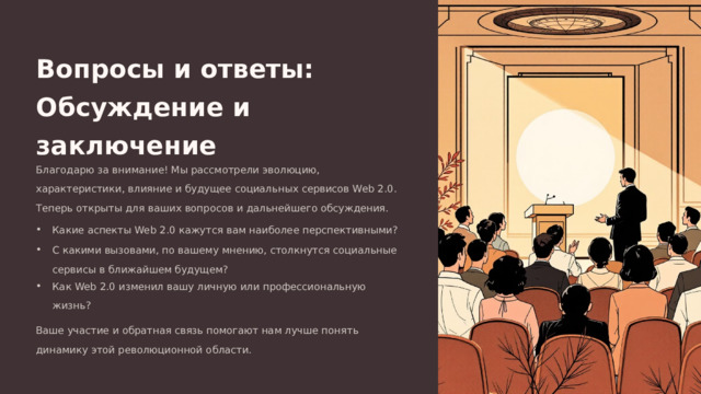 Вопросы и ответы: Обсуждение и заключение Благодарю за внимание! Мы рассмотрели эволюцию, характеристики, влияние и будущее социальных сервисов Web 2.0. Теперь открыты для ваших вопросов и дальнейшего обсуждения. Какие аспекты Web 2.0 кажутся вам наиболее перспективными? С какими вызовами, по вашему мнению, столкнутся социальные сервисы в ближайшем будущем? Как Web 2.0 изменил вашу личную или профессиональную жизнь? Ваше участие и обратная связь помогают нам лучше понять динамику этой революционной области.  