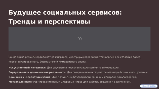 Будущее социальных сервисов: Тренды и перспективы Социальные сервисы продолжат развиваться, интегрируя передовые технологии для создания более персонализированного, безопасного и иммерсивного опыта. Искусственный интеллект: Для улучшения персонализации контента и модерации. Виртуальная и дополненная реальность: Для создания новых форматов взаимодействия и погружения. Блокчейн и децентрализация: Для повышения безопасности данных и контроля пользователей. Метавселенные: Формирование новых цифровых миров для работы, общения и развлечений.  
