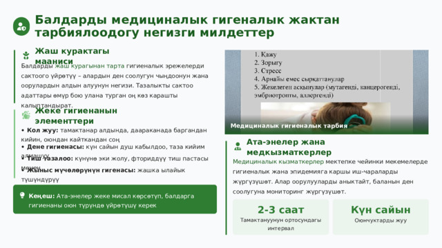  Балдарды медициналык гигеналык жактан тарбиялоодогу негизги милдеттер Жаш курактагы мааниси Балдарды жаш курагынан тарта гигиеналык эрежелерди сактоого үйрөтүү – алардын ден соолугун чыңдоонун жана оорулардын алдын алуунун негизи. Тазалыкты сактоо адаттары өмүр бою улана турган оң көз карашты калыптандырат. Жеке гигиенанын элементтери Медициналык гигиеналык тарбия • Кол жуу: тамактанар алдында, даараканада баргандан кийин, оюндан кайткандан соң Ата-энелер жана медкызматкерлер • Дене гигиенасы: күн сайын душ кабылдоо, таза кийим алмашуу Медициналык кызматкерлер мектепке чейинки мекемелерде гигиеналык жана эпидемияга каршы иш-чараларды жүргүзүшөт. Алар оорулууларды аныктайт, баланын ден соолугуна мониторинг жүргүзүшөт. • Тиш тазалоо: күнүнө эки жолу, фториддүү тиш пастасы менен • Жыныс мүчөлөрүнүн гигенасы: жашка ылайык түшүндүрүү Кеңеш: Ата-энелер жеке мисал көрсөтүп, балдарга гигиенаны оюн түрүндө үйрөтүшү керек 2-3 саат Күн сайын Тамактануунун ортосундагы интервал Оюнчуктарды жуу 