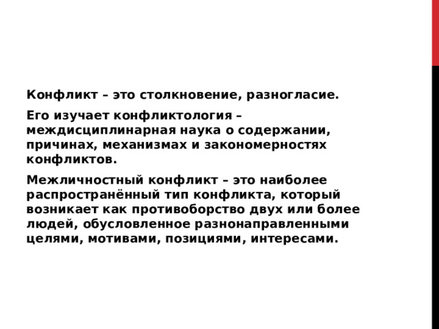 Конфликт – это столкновение, разногласие. Его изучает конфликтология – междисциплинарная наука о содержании, причинах, механизмах и закономерностях конфликтов. Межличностный конфликт – это наиболее распространённый тип конфликта, который возникает как противоборство двух или более людей, обусловленное разнонаправленными целями, мотивами, позициями, интересами.  