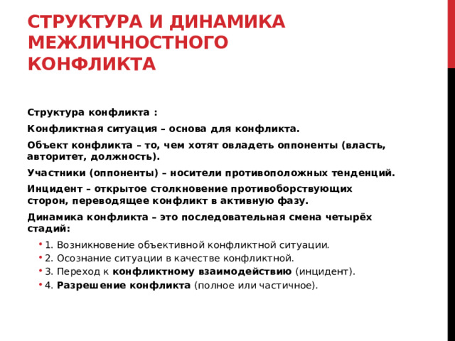 Структура и динамика межличностного конфликта  Структура конфликта : Конфликтная ситуация – основа для конфликта. Объект конфликта – то, чем хотят овладеть оппоненты (власть, авторитет, должность). Участники (оппоненты) – носители противоположных тенденций. Инцидент – открытое столкновение противоборствующих сторон, переводящее конфликт в активную фазу. Динамика конфликта – это последовательная смена четырёх стадий: 1. Возникновение объективной конфликтной ситуации. 2. Осознание ситуации в качестве конфликтной. 3. Переход к  конфликтному взаимодействию  (инцидент). 4.  Разрешение конфликта  (полное или частичное). 1. Возникновение объективной конфликтной ситуации. 2. Осознание ситуации в качестве конфликтной. 3. Переход к  конфликтному взаимодействию  (инцидент). 4.  Разрешение конфликта  (полное или частичное).  