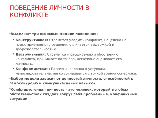 Поведение личности в конфликте   Выделяют три основные модели поведения: Конструктивная:  Стремится уладить конфликт, нацелена на поиск приемлемого решения, отличается выдержкой и доброжелательностью. Деструктивная:  Стремится к расширению и обострению конфликта, принижает партнёра, негативно оценивает его личность. Конформистская:  Пассивна, склонна к уступкам, непоследовательна, легко соглашается с точкой зрения соперника. Конструктивная:  Стремится уладить конфликт, нацелена на поиск приемлемого решения, отличается выдержкой и доброжелательностью. Деструктивная:  Стремится к расширению и обострению конфликта, принижает партнёра, негативно оценивает его личность. Конформистская:  Пассивна, склонна к уступкам, непоследовательна, легко соглашается с точкой зрения соперника. Выбор модели зависит от ценностей личности, способностей к самоконтролю и коммуникативных навыков. Конфликтогенная личность – это человек, который в любых обстоятельствах создаёт вокруг себя проблемные, конфликтные ситуации.  