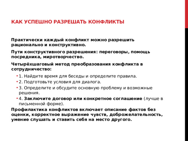 Как успешно разрешать конфликты   Практически каждый конфликт можно разрешить рационально и конструктивно. Пути конструктивного разрешения: переговоры, помощь посредника, миротворчество. Четырёхшаговый метод преобразования конфликта в сотрудничество: 1. Найдите время для беседы и определите правила. 2. Подготовьте условия для диалога. 3. Определите и обсудите основную проблему и возможные решения. 4.  Заключите договор или конкретное соглашение  (лучше в письменной форме). 1. Найдите время для беседы и определите правила. 2. Подготовьте условия для диалога. 3. Определите и обсудите основную проблему и возможные решения. 4.  Заключите договор или конкретное соглашение  (лучше в письменной форме). Профилактика конфликтов включает описание фактов без оценки, корректное выражение чувств, доброжелательность, умение слушать и ставить себя на место другого.   