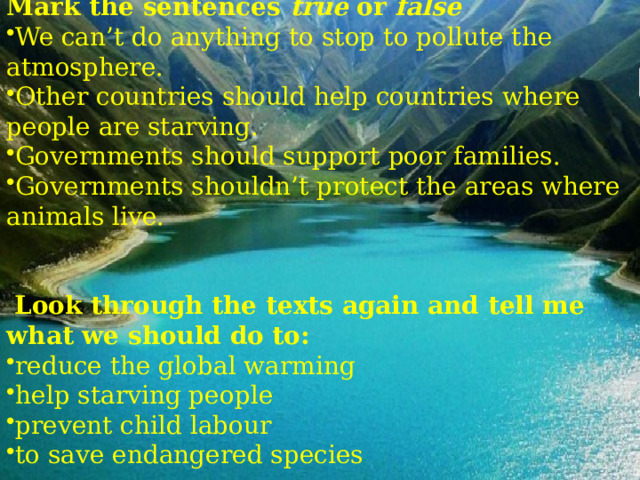  Mark the sentences true or false We can’t do anything to stop to pollute the atmosphere. Other countries should help countries where people are starving. Governments should support poor families. Governments shouldn’t protect the areas where animals live.  Look through the texts again and tell me what we should do to: reduce the global warming help starving people prevent child labour to save endangered species 