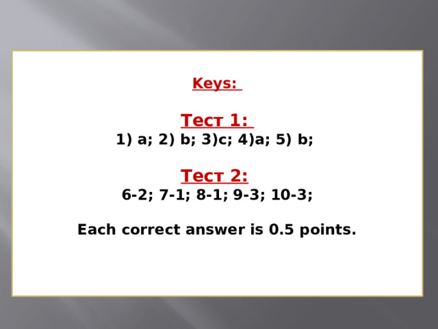 Keys:   Тест 1:  1) a; 2) b; 3)c; 4)a; 5) b;   Тест 2:   6-2; 7-1; 8-1; 9-3; 10-3;   Each correct answer is 0.5 points.    