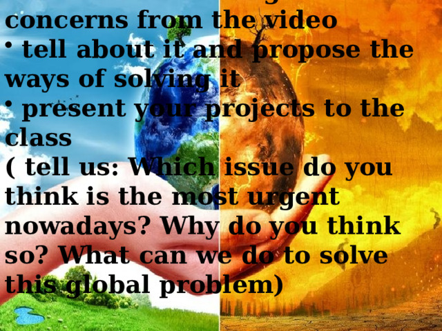 choose one of the global concerns from the video  tell about it and propose the ways of solving it  present your projects to the class ( tell us: Which issue do you think is the most urgent nowadays? Why do you think so? What can we do to solve this global problem) 