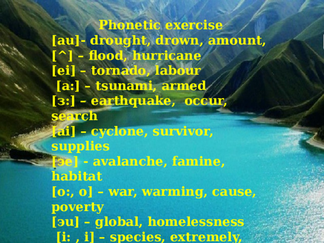 Phonetic exercise [au]- drought, drown, amount, [^] – flood, hurricane [ei] – tornado, labour  [a:] – tsunami, armed [з:] – earthquake, occur, search [ai] – cyclone, survivor, supplies [эe] - avalanche, famine, habitat [o:, o] – war, warming, cause, poverty [эu] – global, homelessness  [i: , i] – species, extremely, increase  [dЗ] – urgent, emergency, damage    