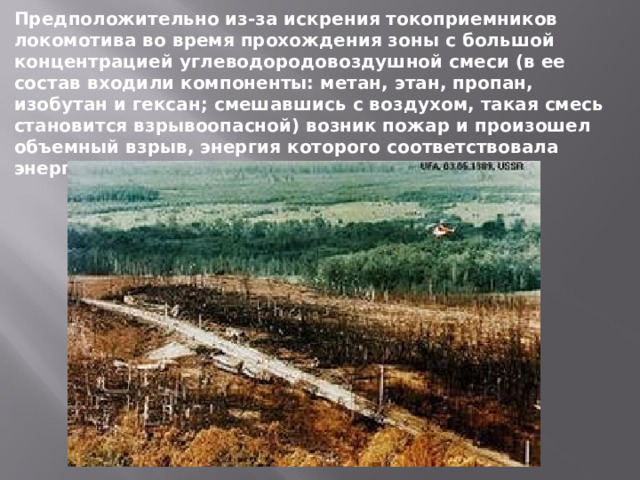 Предположительно из-за искрения токоприемников локомотива во время прохождения зоны с большой концентрацией углеводородовоздушной смеси (в ее состав входили компоненты: метан, этан, пропан, изобутан и гексан; смешавшись с воздухом, такая смесь становится взрывоопасной) возник пожар и произошел объемный взрыв, энергия которого соответствовала энергии взрыва тротила массой 300 тонн. 