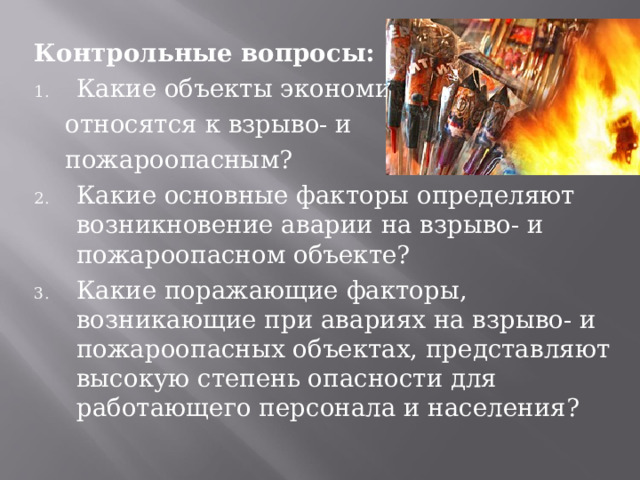Контрольные вопросы: Какие объекты экономики  относятся к взрыво- и  пожароопасным? Какие основные факторы определяют возникновение аварии на взрыво- и пожароопасном объекте? Какие поражающие факторы, возникающие при авариях на взрыво- и пожароопасных объектах, представляют высокую степень опасности для работающего персонала и населения? 