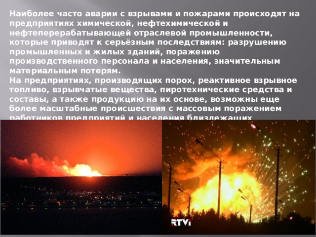 Наиболее часто аварии с взрывами и пожарами происходят на предприятиях химической, нефтехимической и нефтеперерабатывающей отраслевой промышленности, которые приводят к серьёзным последствиям: разрушению промышленных и жилых зданий, поражению производственного персонала и населения, значительным материальным потерям. На предприятиях, производящих порох, реактивное взрывное топливо, взрывчатые вещества, пиротехнические средства и составы, а также продукцию на их основе, возможны еще более масштабные происшествия с массовым поражением работников предприятий и населения близлежащих населенных пунктов. 