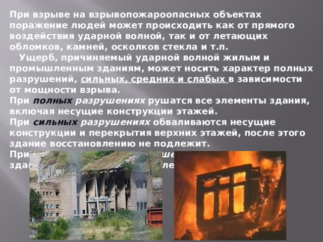 При взрыве на взрывопожароопасных объектах поражение людей может происходить как от прямого воздействия ударной волной, так и от летающих обломков, камней, осколков стекла и т.п.  Ущерб, причиняемый ударной волной жилым и промышленным зданиям, может носить характер полных разрушений, сильных, средних и слабых в зависимости от мощности взрыва. При полных разрушениях рушатся все элементы здания, включая несущие конструкции этажей. При сильных разрушениях обваливаются несущие конструкции и перекрытия верхних этажей, после этого здание восстановлению не подлежит. При средних и слабых разрушениях поврежденные здания могут быть восстановлены. 