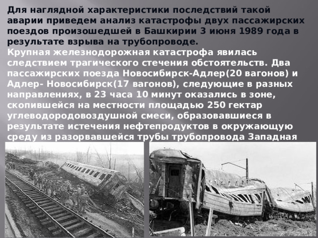 Для наглядной характеристики последствий такой аварии приведем анализ катастрофы двух пассажирских поездов произошедшей в Башкирии 3 июня 1989 года в результате взрыва на трубопроводе. Крупная железнодорожная катастрофа явилась следствием трагического стечения обстоятельств. Два пассажирских поезда Новосибирск-Адлер(20 вагонов) и Адлер- Новосибирск(17 вагонов), следующие в разных направлениях, в 23 часа 10 минут оказались в зоне, скопившейся на местности площадью 250 гектар углеводородовоздушной смеси, образовавшиеся в результате истечения нефтепродуктов в окружающую среду из разорвавшейся трубы трубопровода Западная Сибирь-Урал-Поволжье.  