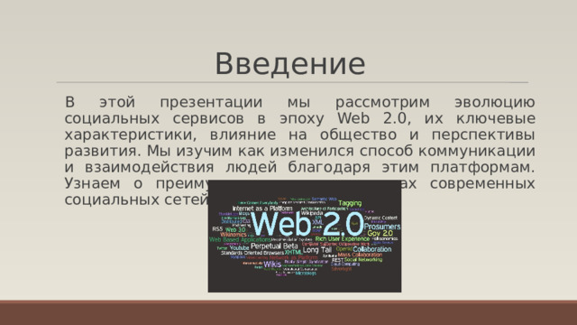 Введение В этой презентации мы рассмотрим эволюцию социальных сервисов в эпоху Web 2.0, их ключевые характеристики, влияние на общество и перспективы развития. Мы изучим как изменился способ коммуникации и взаимодействия людей благодаря этим платформам. Узнаем о преимуществах и недостатках современных социальных сетей. 