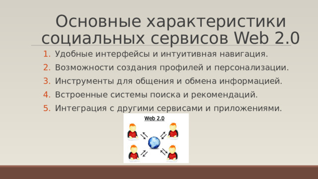 Основные характеристики социальных сервисов Web 2.0 Удобные интерфейсы и интуитивная навигация. Возможности создания профилей и персонализации. Инструменты для общения и обмена информацией. Встроенные системы поиска и рекомендаций. Интеграция с другими сервисами и приложениями. 