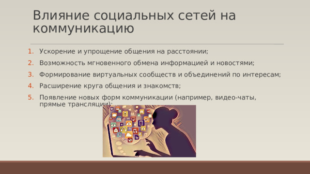 Влияние социальных сетей на коммуникацию   Ускорение и упрощение общения на расстоянии; Возможность мгновенного обмена информацией и новостями; Формирование виртуальных сообществ и объединений по интересам; Расширение круга общения и знакомств; Появление новых форм коммуникации (например, видео-чаты, прямые трансляции); 