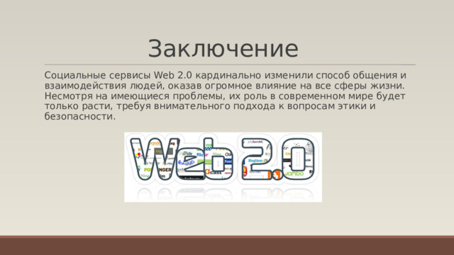 Заключение   Социальные сервисы Web 2.0 кардинально изменили способ общения и взаимодействия людей, оказав огромное влияние на все сферы жизни. Несмотря на имеющиеся проблемы, их роль в современном мире будет только расти, требуя внимательного подхода к вопросам этики и безопасности. 
