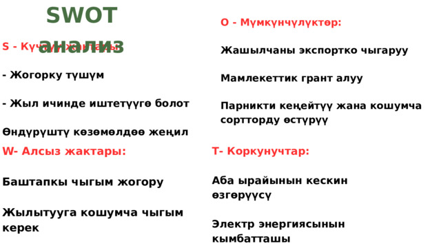SWOT анализ О - Мүмкүнчүлүктөр: Жашылчаны экспортко чыгаруу Мамлекеттик грант алуу Парникти кеңейтүү жана кошумча сортторду өстүрүү Ѕ - Күчтүү жактары: - Жогорку түшүм - Жыл ичинде иштетүүгө болот Өндүрүштү көзөмөлдөө жеңил W- Алсыз жактары: Баштапкы чыгым жогору Жылытууга кошумча чыгым керек - Полиэтилен эскирип кетет Т- Коркунучтар: Аба ырайынын кескин өзгөрүүсү Электр энергиясынын кымбатташы Базардагы атаандаштык 